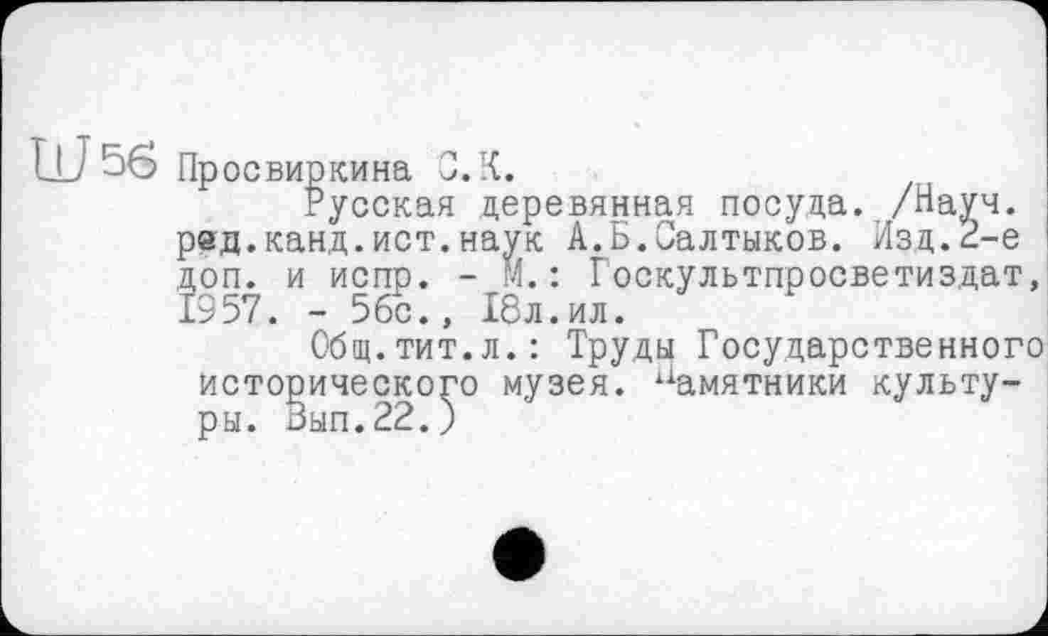 ﻿Ш 56 Пр освиркина С. К.
Русская деревянная посуда. /Науч, ред.канд.ист.наук А.Б.Салтыков. Изд.И-е доп. и испр. - М.: Госкультпросветиздат, 1957. - 5бс., 18л.ил.
Общ.тит.л.: Труды Государственного исторического музея, памятники культу-